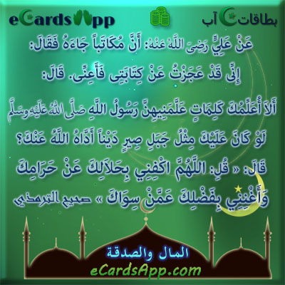 عن على رضى الله عنه: أن مكاتبا جاءه فقال: إنى قد عجزت عن كتابتى فأعنى. قال: ألا أعلمك كلمات علمنيهن رسول الله صلى الله عليه وسلم لو كان عليك مثل جبل صير دينا أداه الله عنك؟ قال: « قل: اللهم اكفنى بحلالك عن حرامك ، وأغننى بفضلك عمن سواك » صحيح الترمذي