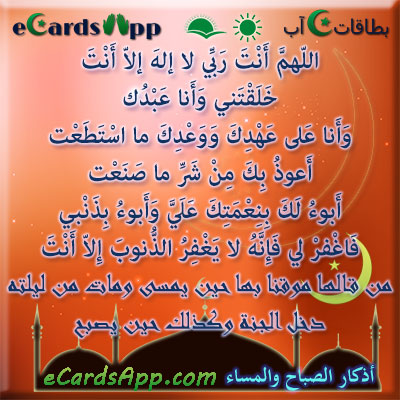 اللهم أنت ربي لا إله إلا أنت ، خلقتني وأنا عبدك ، وأنا على عهدك ووعدك ما استطعت ، أعوذ بك من شر ما صنعت ، أبوء لك بنعمتك علي وأبوء بذنبي فاغفر لي فإنه لا يغفر الذنوب إلا أنت. من قالها موقنا بها حين يمسى ومات من ليلته دخل الجنة وكذلك حين يصبح