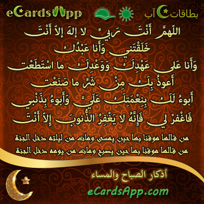 اللهم أنت ربي لا إله إلا أنت ، خلقتني وأنا عبدك ، وأنا على عهدك ووعدك ما استطعت ، أعوذ بك من شر ما صنعت ، أبوء لك بنعمتك علي وأبوء بذنبي فاغفر لي فإنه لا يغفر الذنوب إلا أنت. من قالها موقنا بها حين يمسى ومات من ليلته دخل الجنة وكذلك حين يصبح