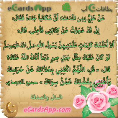 عن على رضى الله عنه: أن مكاتبا جاءه فقال: إنى قد عجزت عن كتابتى فأعنى. قال: ألا أعلمك كلمات علمنيهن رسول الله صلى الله عليه وسلم لو كان عليك مثل جبل صير دينا أداه الله عنك؟ قال: « قل: اللهم اكفنى بحلالك عن حرامك ، وأغننى بفضلك عمن سواك » صحيح الترمذي